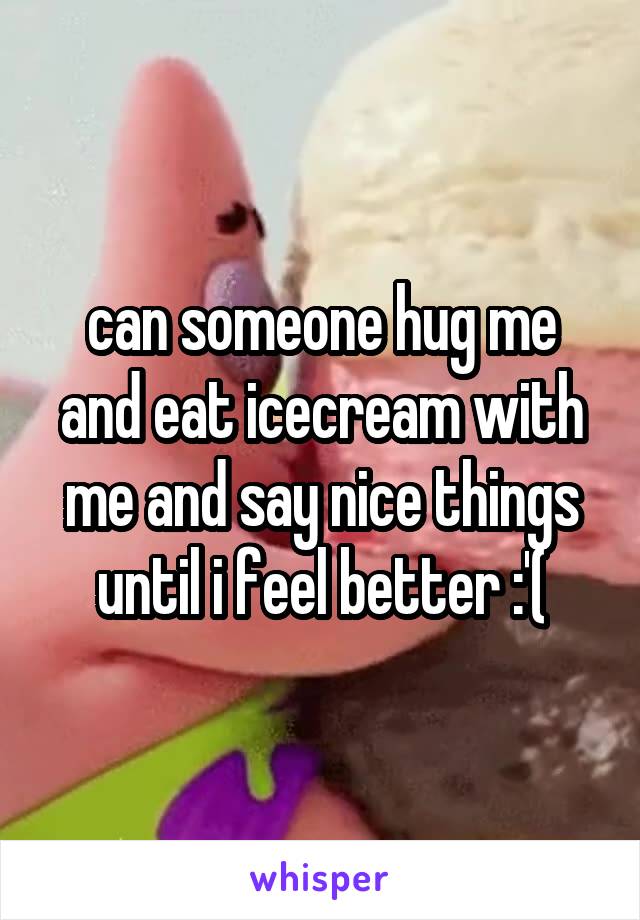 can someone hug me and eat icecream with me and say nice things until i feel better :'(