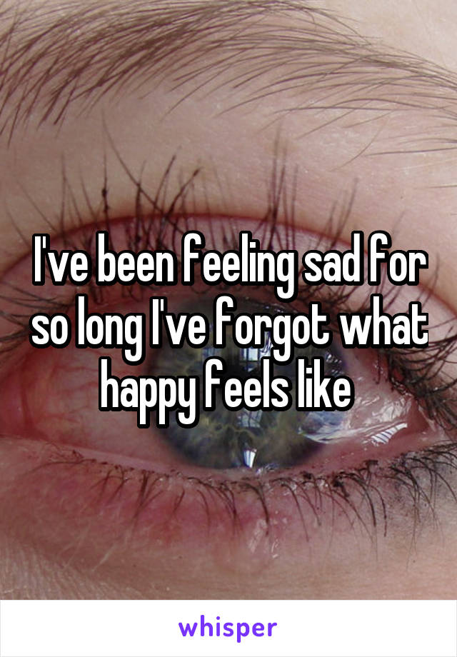 I've been feeling sad for so long I've forgot what happy feels like 