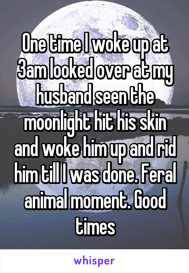 One time I woke up at 3am looked over at my husband seen the moonlight hit his skin and woke him up and rid him till I was done. Feral animal moment. Good times