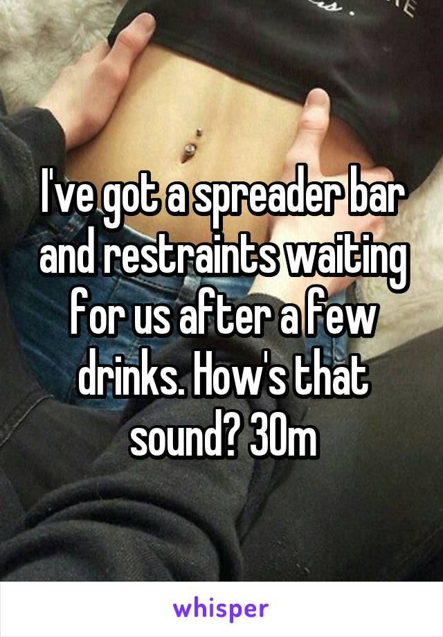 I've got a spreader bar and restraints waiting for us after a few drinks. How's that sound? 30m