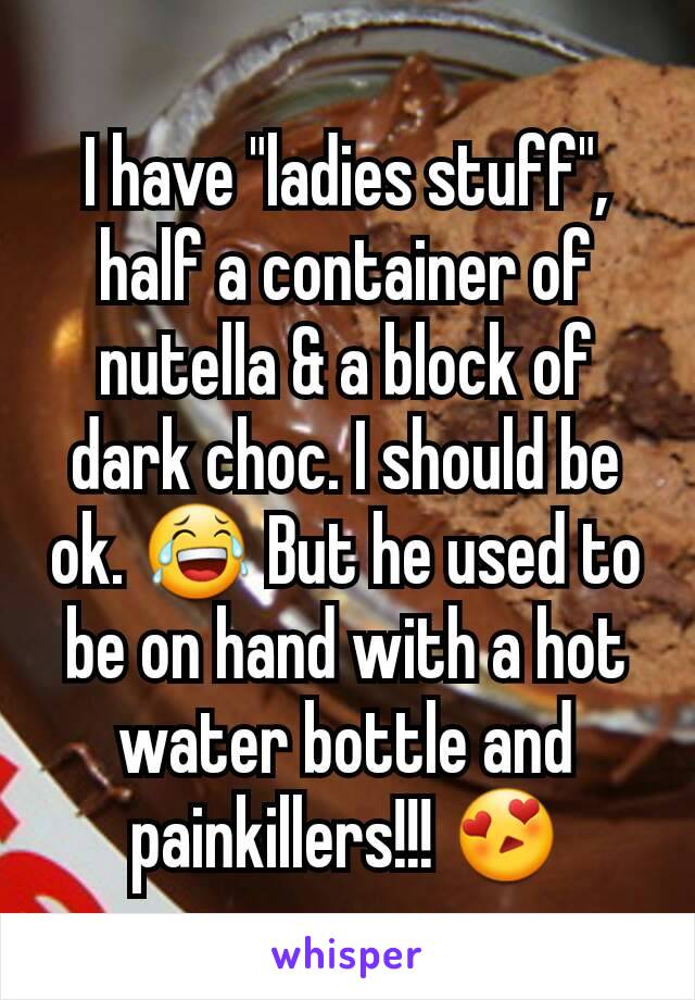 I have "ladies stuff", half a container of nutella & a block of dark choc. I should be ok. 😂 But he used to be on hand with a hot water bottle and painkillers!!! 😍