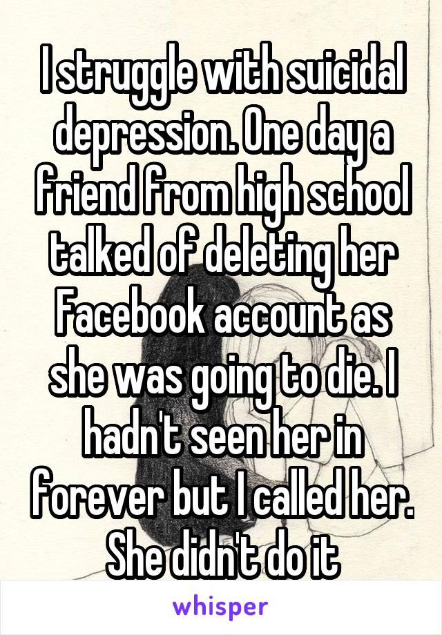 I struggle with suicidal depression. One day a friend from high school talked of deleting her Facebook account as she was going to die. I hadn't seen her in forever but I called her. She didn't do it