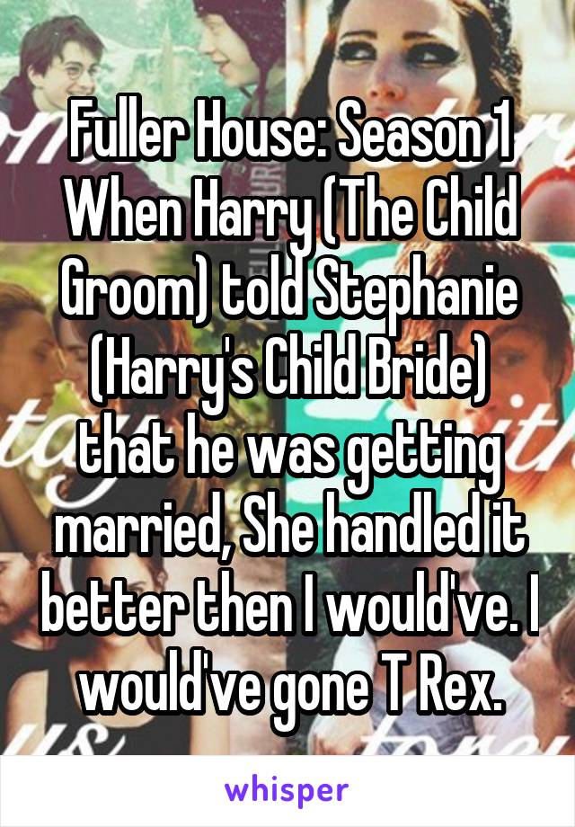 Fuller House: Season 1
When Harry (The Child Groom) told Stephanie (Harry's Child Bride) that he was getting married, She handled it better then I would've. I would've gone T Rex.