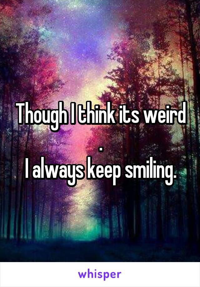 Though I think its weird .
I always keep smiling.