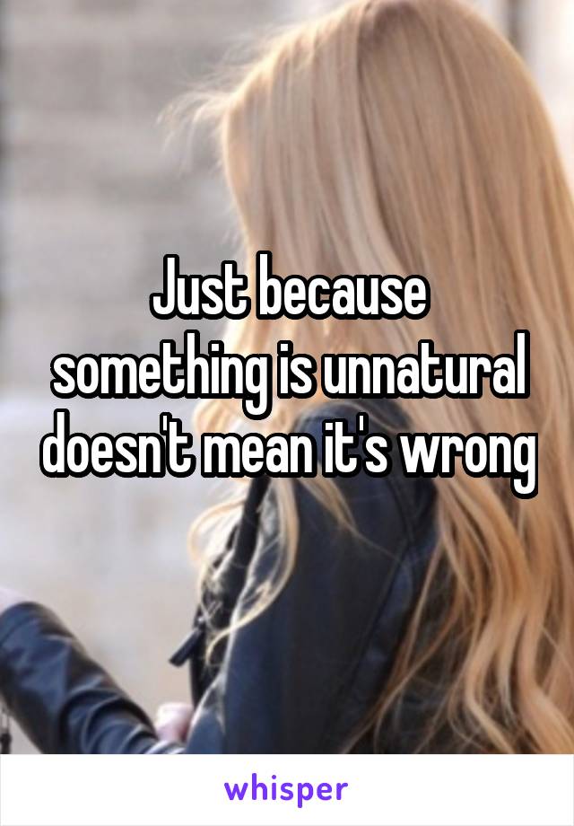 Just because something is unnatural doesn't mean it's wrong 