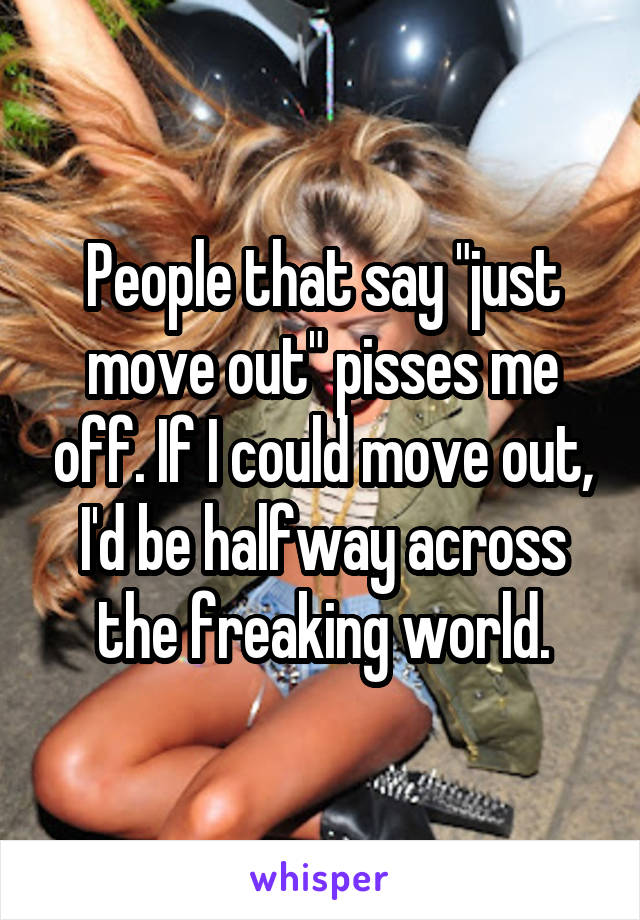 People that say "just move out" pisses me off. If I could move out, I'd be halfway across the freaking world.