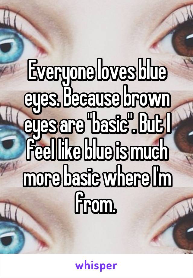 Everyone loves blue eyes. Because brown eyes are "basic". But I feel like blue is much more basic where I'm from. 