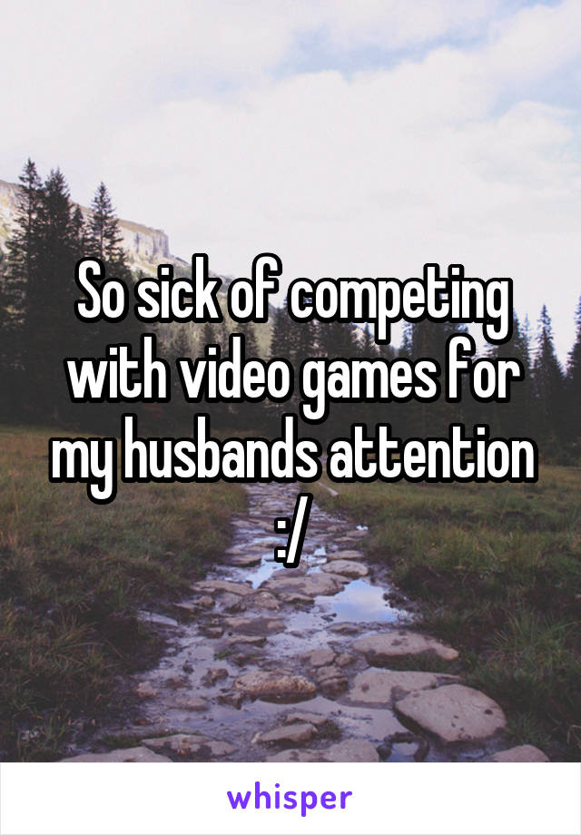 So sick of competing with video games for my husbands attention
 :/ 