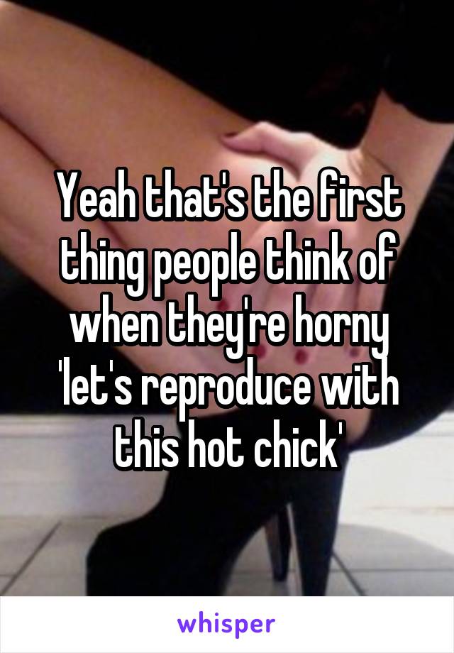 Yeah that's the first thing people think of when they're horny 'let's reproduce with this hot chick'