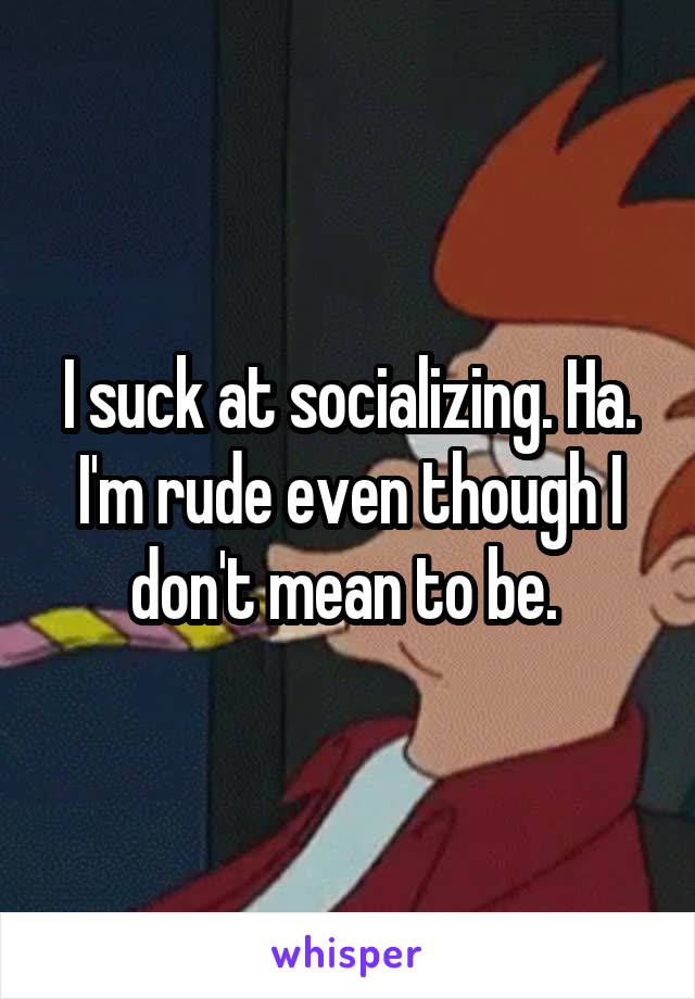 I suck at socializing. Ha. I'm rude even though I don't mean to be. 