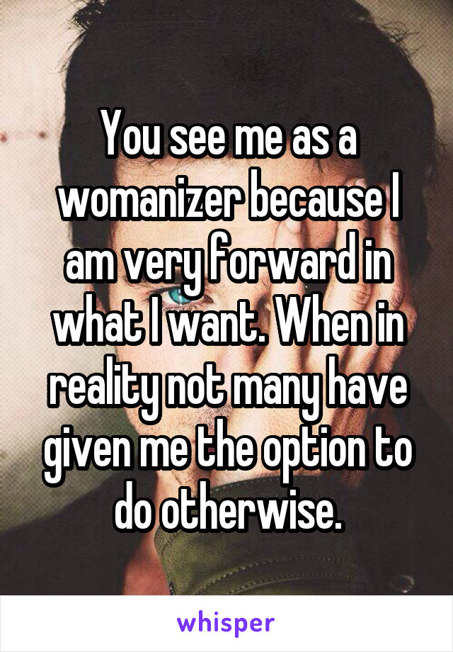 You see me as a womanizer because I am very forward in what I want. When in reality not many have given me the option to do otherwise.