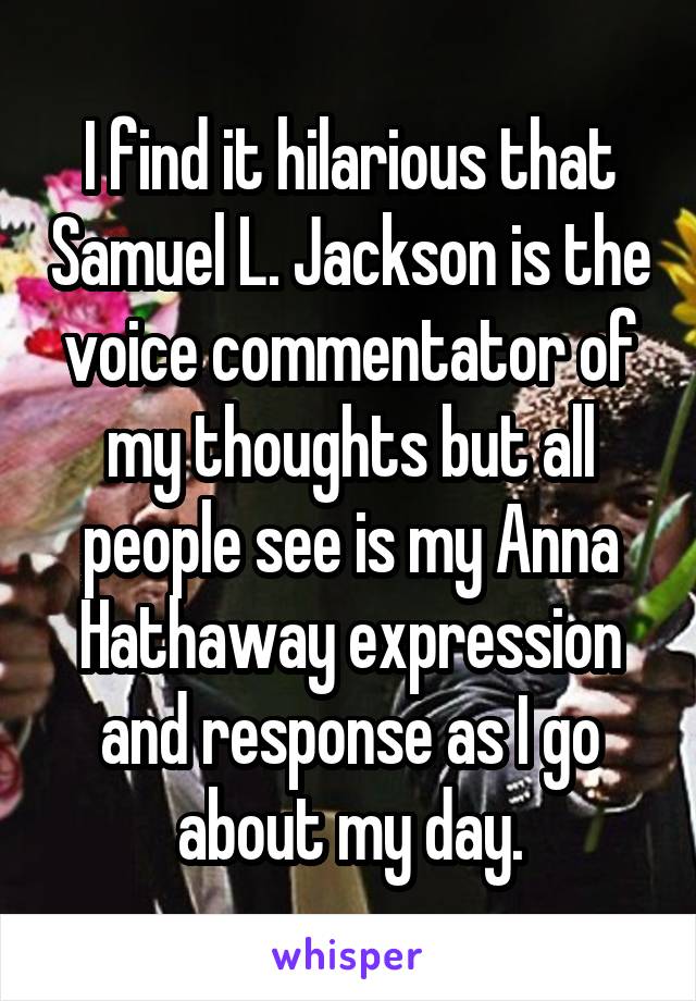 I find it hilarious that Samuel L. Jackson is the voice commentator of my thoughts but all people see is my Anna Hathaway expression and response as I go about my day.