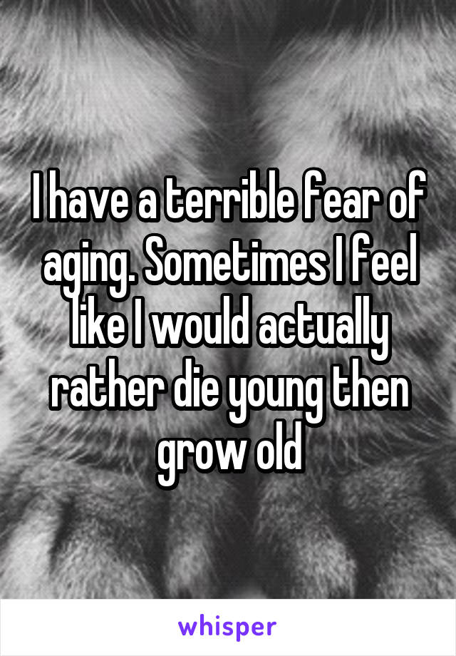 I have a terrible fear of aging. Sometimes I feel like I would actually rather die young then grow old