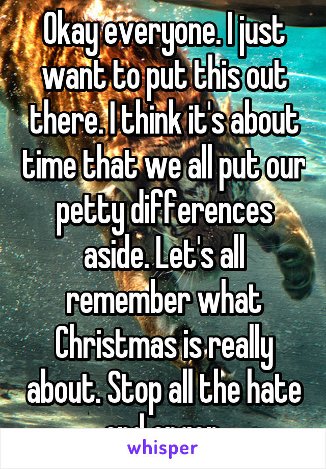 Okay everyone. I just want to put this out there. I think it's about time that we all put our petty differences aside. Let's all remember what Christmas is really about. Stop all the hate and anger.