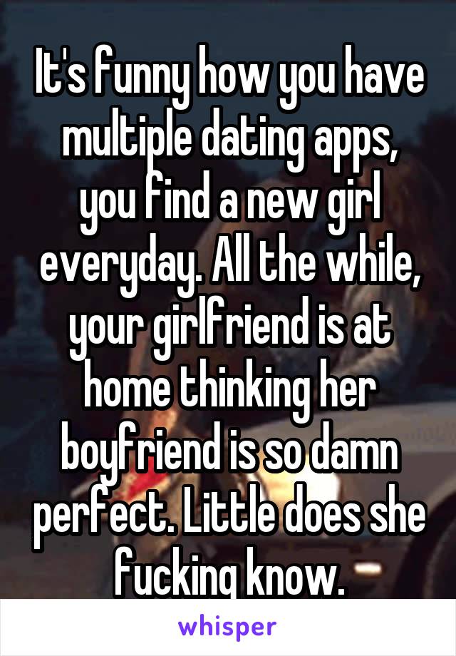 It's funny how you have multiple dating apps, you find a new girl everyday. All the while, your girlfriend is at home thinking her boyfriend is so damn perfect. Little does she fucking know.