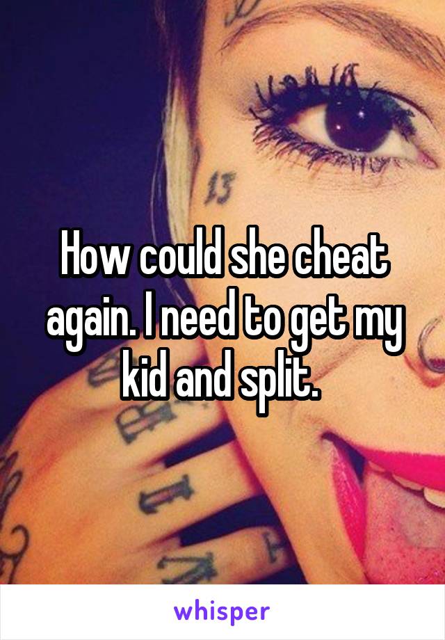 How could she cheat again. I need to get my kid and split. 