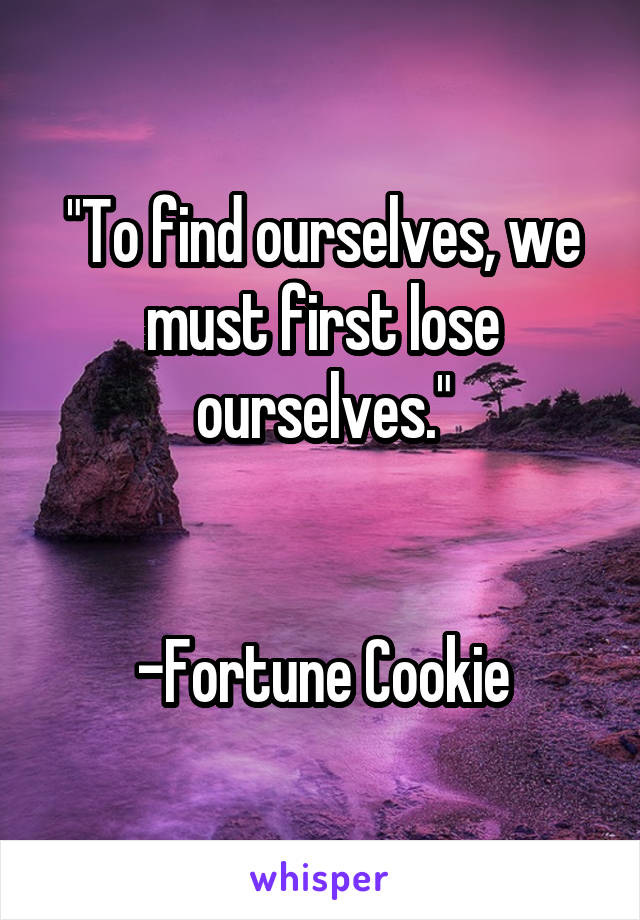 "To find ourselves, we must first lose ourselves."


-Fortune Cookie