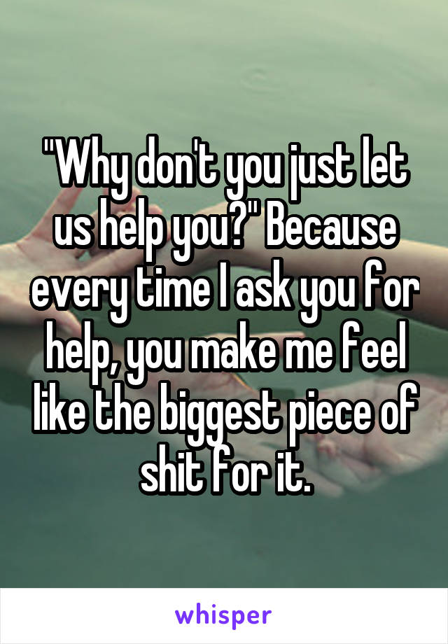 "Why don't you just let us help you?" Because every time I ask you for help, you make me feel like the biggest piece of shit for it.