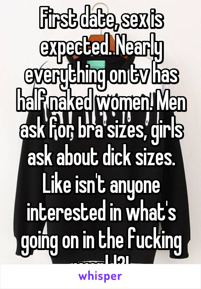 First date, sex is expected. Nearly everything on tv has half naked women. Men ask for bra sizes, girls ask about dick sizes. Like isn't anyone interested in what's going on in the fucking world?!