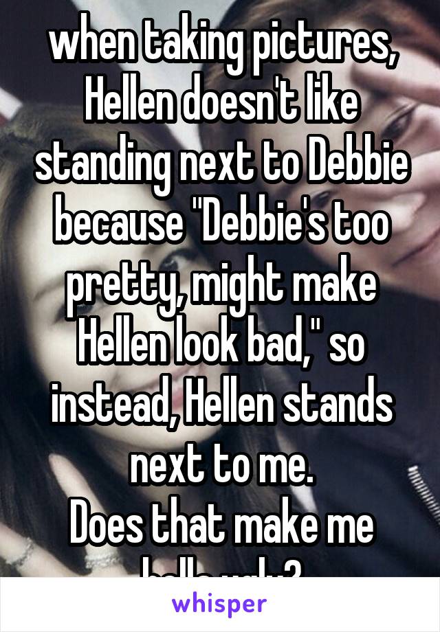 when taking pictures, Hellen doesn't like standing next to Debbie because "Debbie's too pretty, might make Hellen look bad," so instead, Hellen stands next to me.
Does that make me hella ugly?