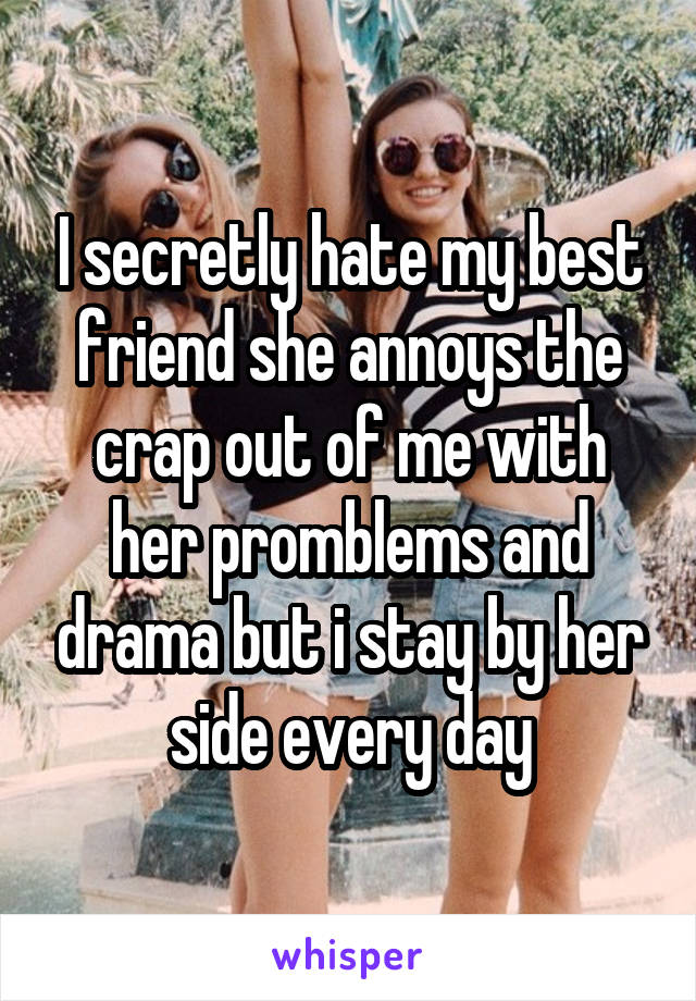 I secretly hate my best friend she annoys the crap out of me with her promblems and drama but i stay by her side every day