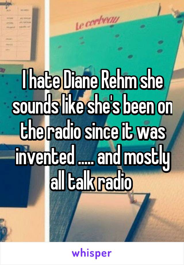 I hate Diane Rehm she sounds like she's been on the radio since it was invented ..... and mostly all talk radio 