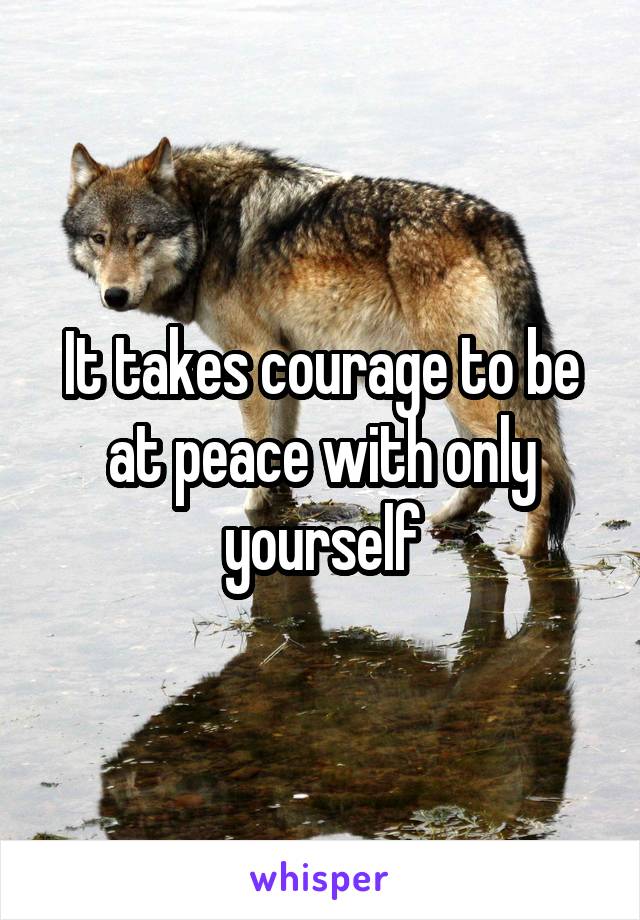 It takes courage to be at peace with only yourself