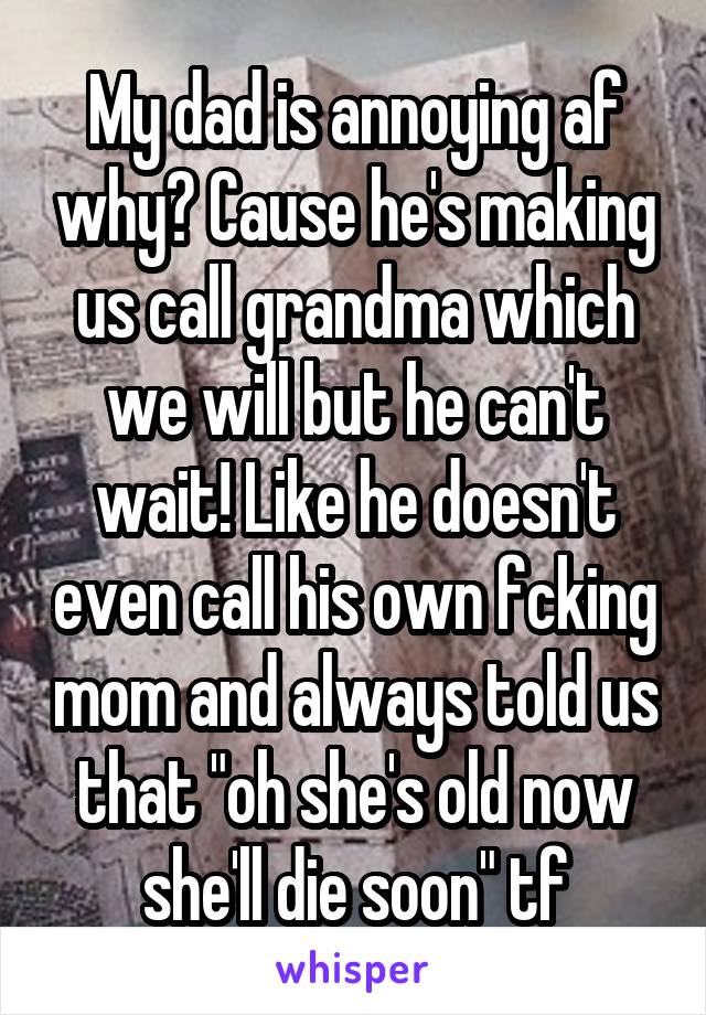 My dad is annoying af why? Cause he's making us call grandma which we will but he can't wait! Like he doesn't even call his own fcking mom and always told us that "oh she's old now she'll die soon" tf