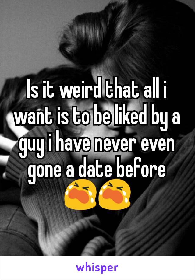 Is it weird that all i want is to be liked by a guy i have never even gone a date before 😭😭