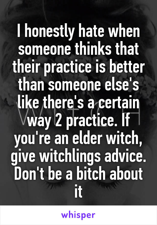 I honestly hate when someone thinks that their practice is better than someone else's like there's a certain way 2 practice. If you're an elder witch, give witchlings advice. Don't be a bitch about it