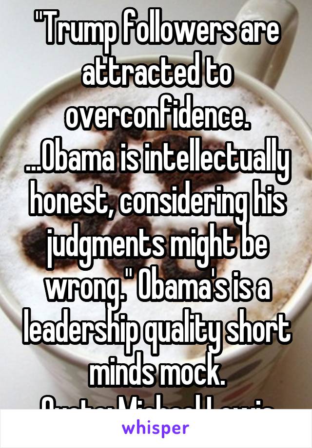 "Trump followers are attracted to overconfidence. ...Obama is intellectually honest, considering his judgments might be wrong." Obama's is a leadership quality short minds mock.
Quote: Michael Lewis