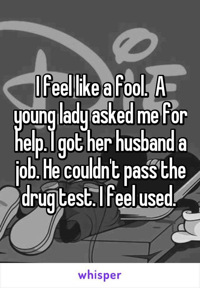 I feel like a fool.  A young lady asked me for help. I got her husband a job. He couldn't pass the drug test. I feel used. 