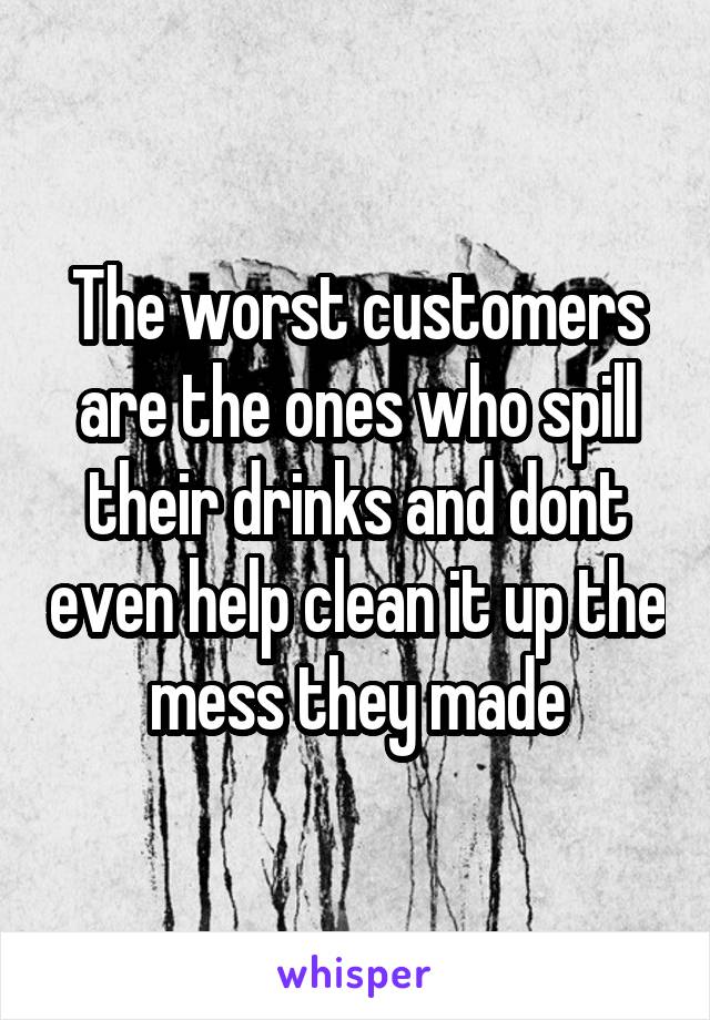 The worst customers are the ones who spill their drinks and dont even help clean it up the mess they made