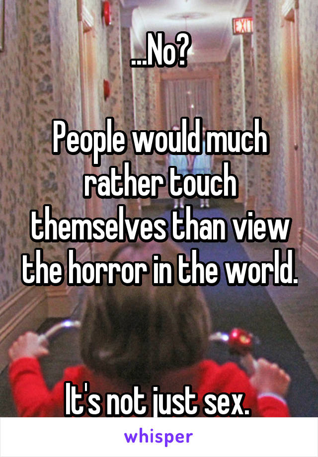 ...No?

People would much rather touch themselves than view the horror in the world. 

It's not just sex. 