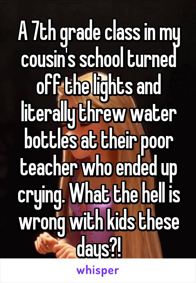 A 7th grade class in my cousin's school turned off the lights and literally threw water bottles at their poor teacher who ended up crying. What the hell is wrong with kids these days?!