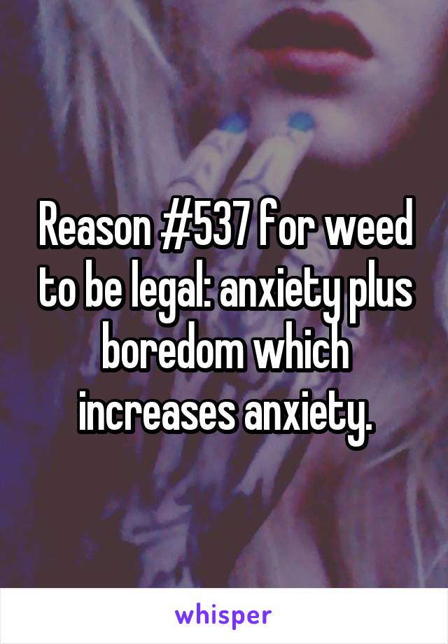 Reason #537 for weed to be legal: anxiety plus boredom which increases anxiety.