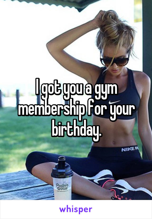 I got you a gym membership for your birthday.