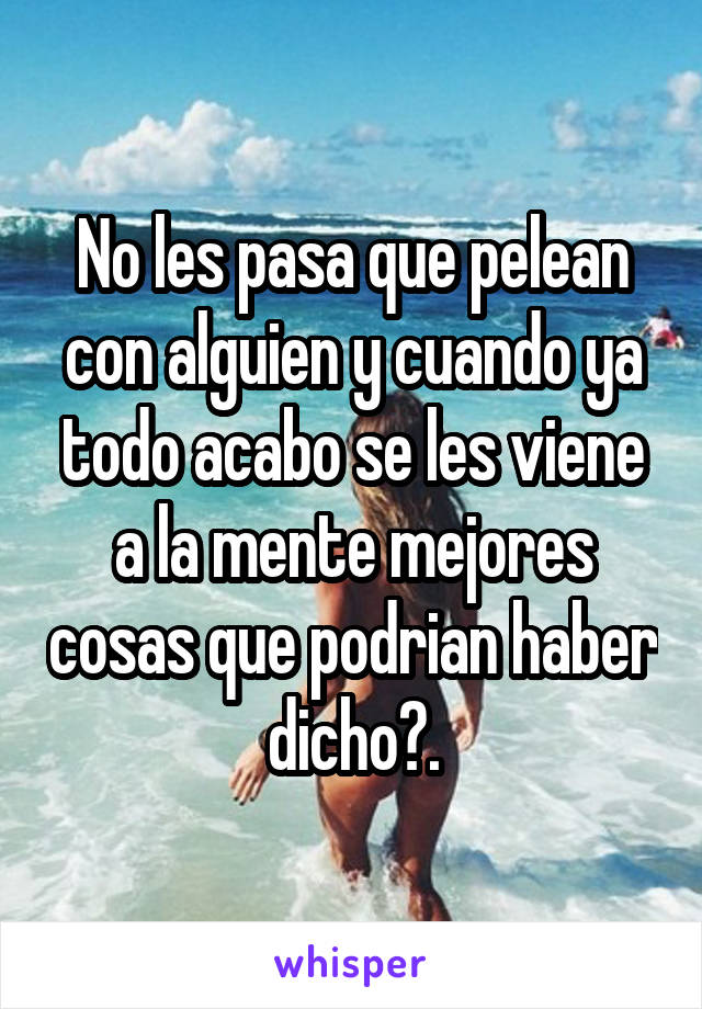 No les pasa que pelean con alguien y cuando ya todo acabo se les viene a la mente mejores cosas que podrian haber dicho?.