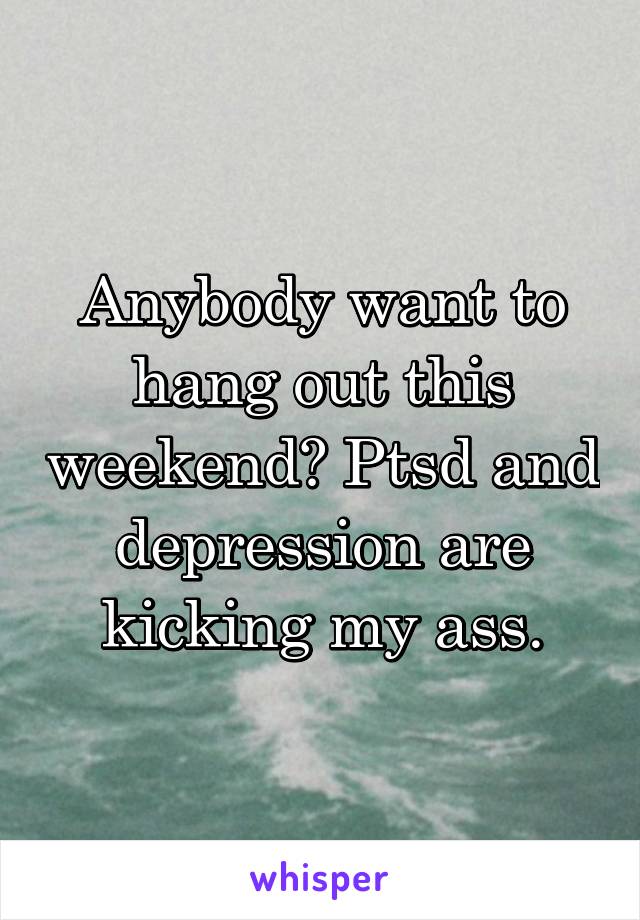 Anybody want to hang out this weekend? Ptsd and depression are kicking my ass.