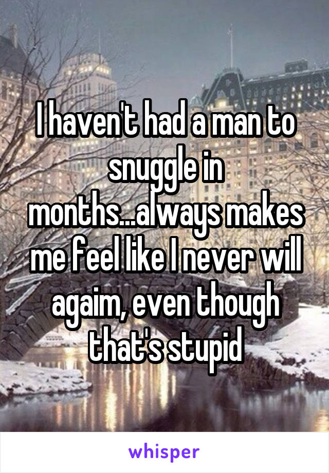 I haven't had a man to snuggle in months...always makes me feel like I never will agaim, even though that's stupid