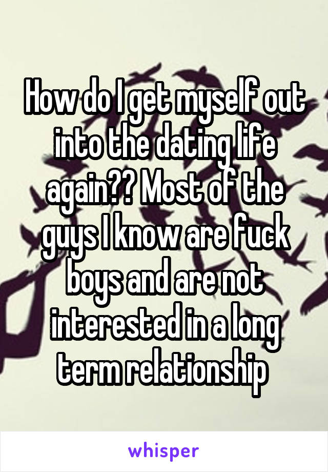 How do I get myself out into the dating life again?? Most of the guys I know are fuck boys and are not interested in a long term relationship 