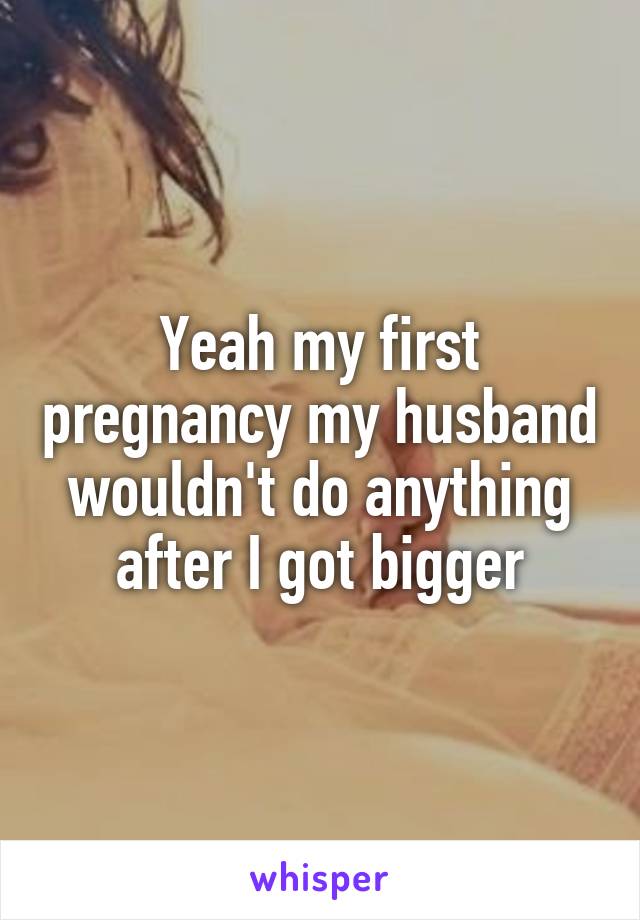 Yeah my first pregnancy my husband wouldn't do anything after I got bigger