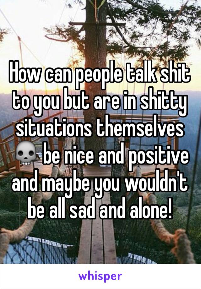 How can people talk shit to you but are in shitty situations themselves 💀 be nice and positive and maybe you wouldn't be all sad and alone! 