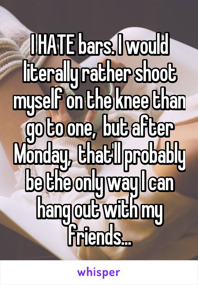 I HATE bars. I would literally rather shoot myself on the knee than go to one,  but after Monday,  that'll probably be the only way I can hang out with my friends...