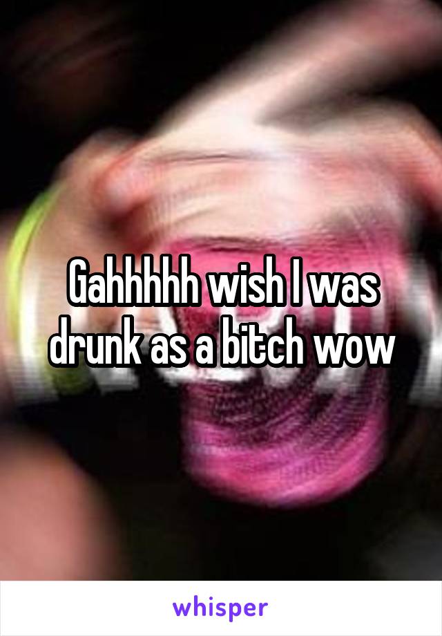 Gahhhhh wish I was drunk as a bitch wow