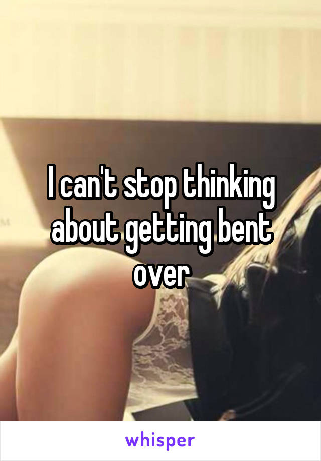 I can't stop thinking about getting bent over