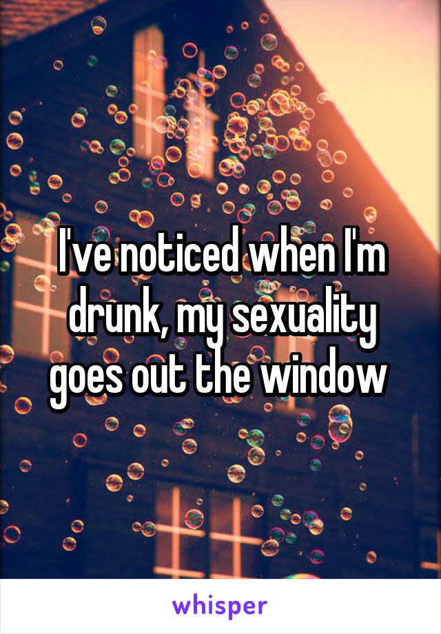 I've noticed when I'm drunk, my sexuality goes out the window 