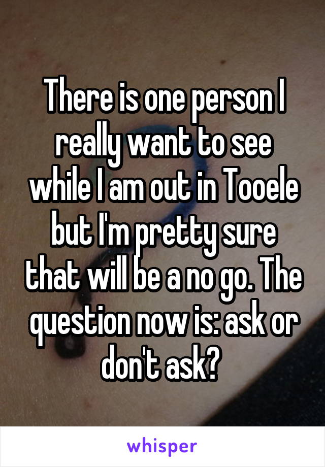 There is one person I really want to see while I am out in Tooele but I'm pretty sure that will be a no go. The question now is: ask or don't ask? 