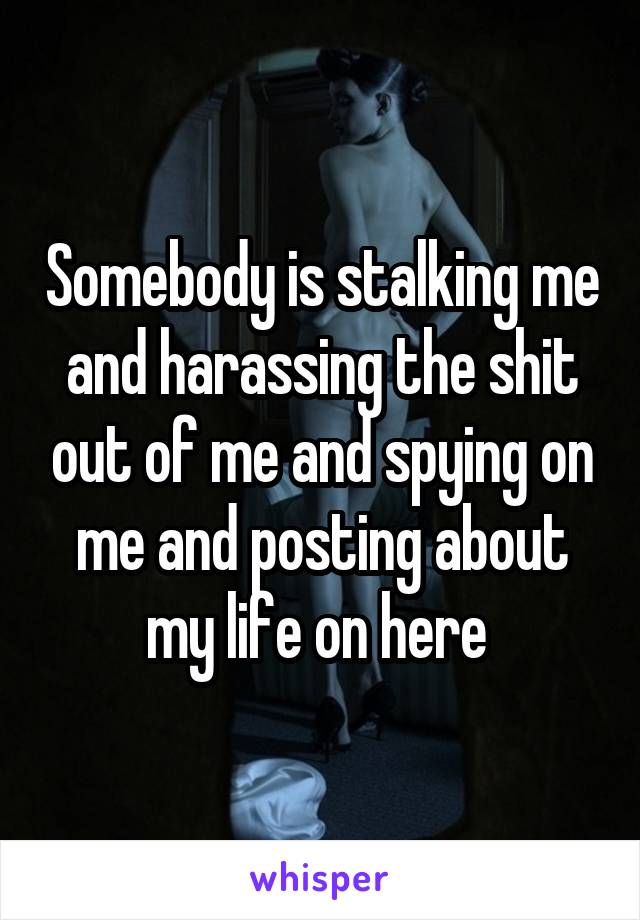 Somebody is stalking me and harassing the shit out of me and spying on me and posting about my life on here 