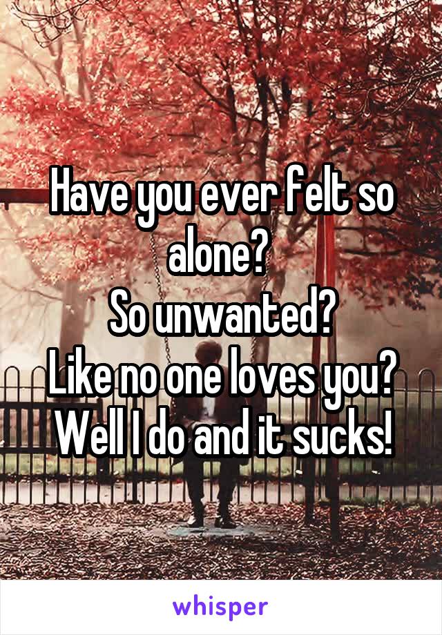 Have you ever felt so alone? 
So unwanted?
Like no one loves you?
Well I do and it sucks!